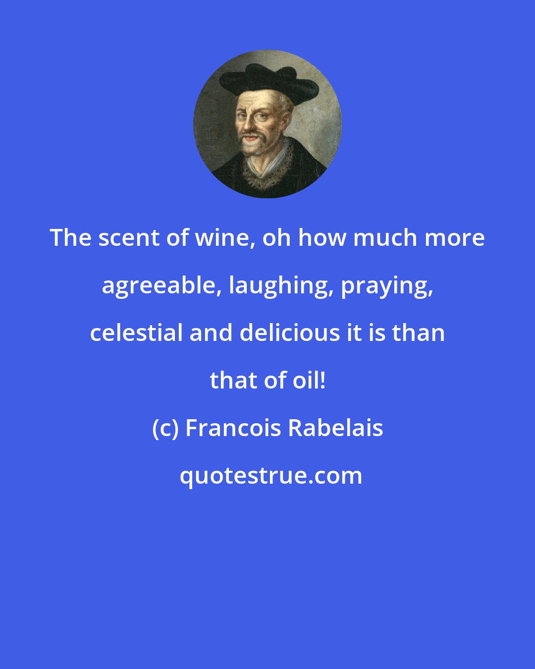 Francois Rabelais: The scent of wine, oh how much more agreeable, laughing, praying, celestial and delicious it is than that of oil!