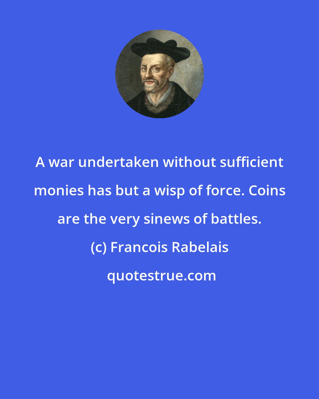Francois Rabelais: A war undertaken without sufficient monies has but a wisp of force. Coins are the very sinews of battles.