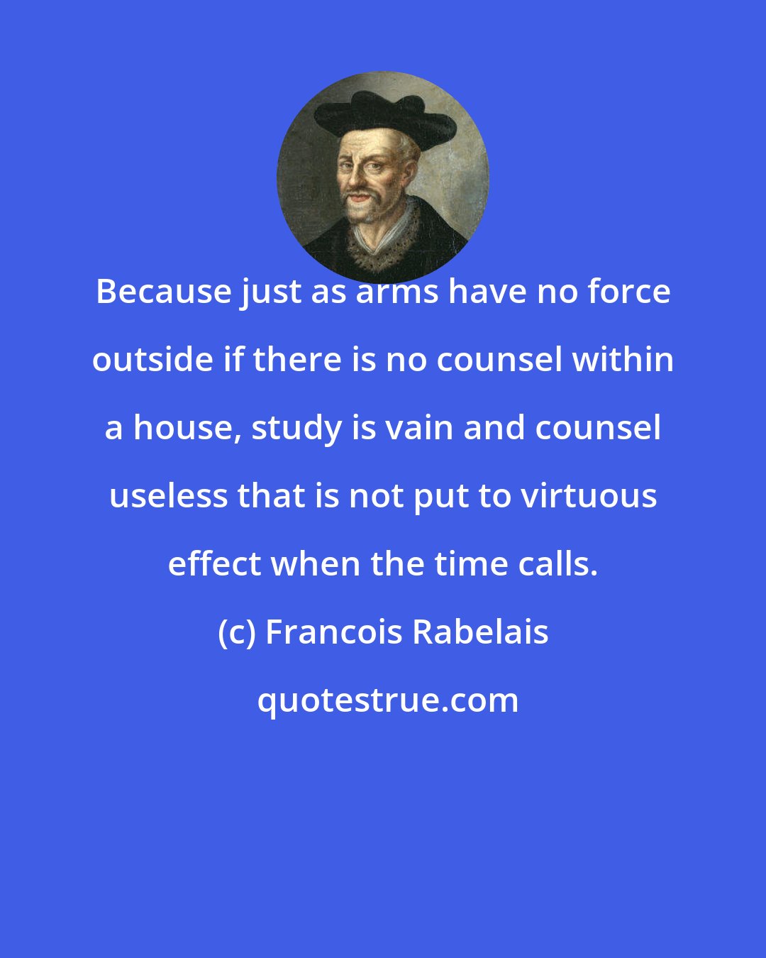 Francois Rabelais: Because just as arms have no force outside if there is no counsel within a house, study is vain and counsel useless that is not put to virtuous effect when the time calls.