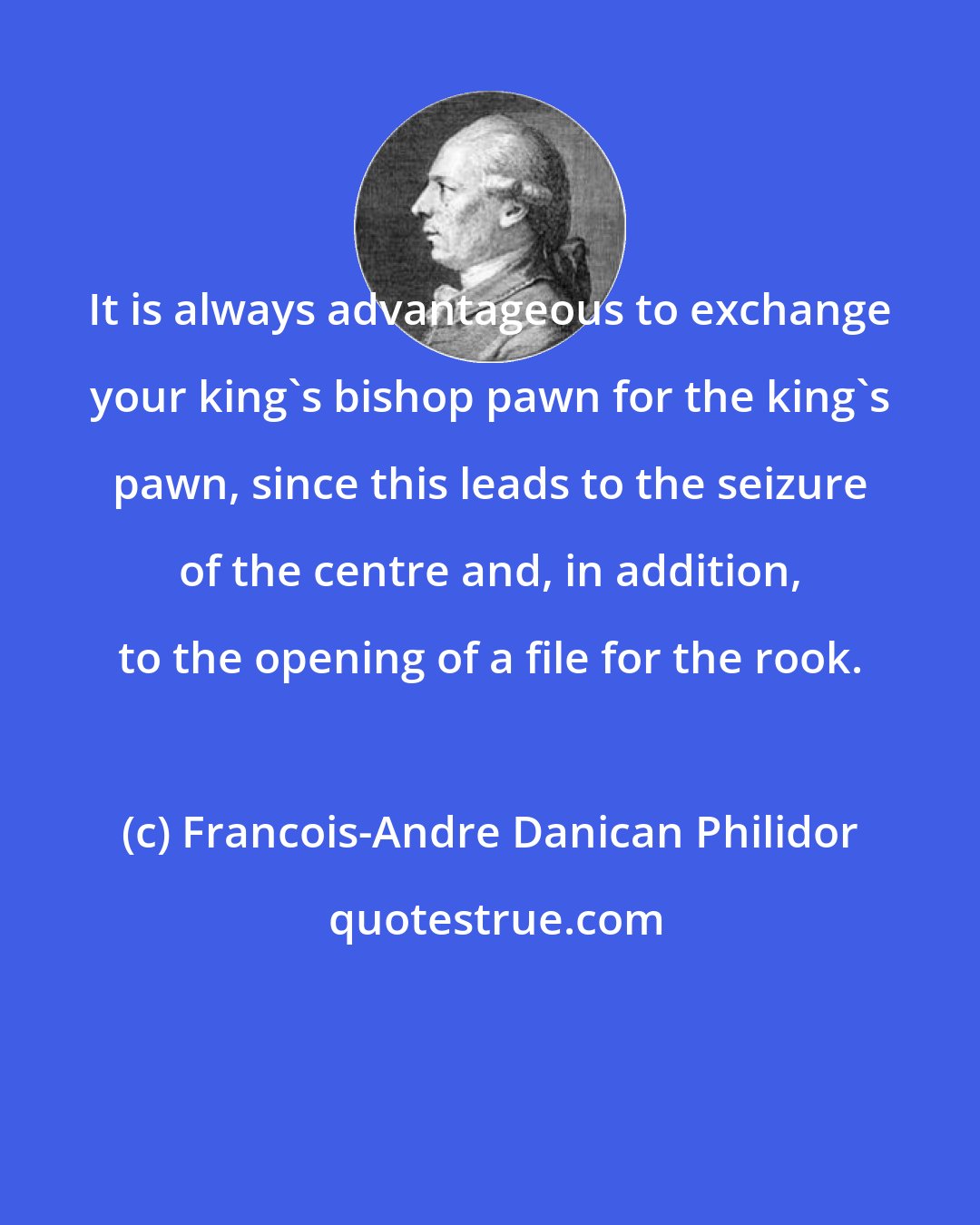 Francois-Andre Danican Philidor: It is always advantageous to exchange your king's bishop pawn for the king's pawn, since this leads to the seizure of the centre and, in addition, to the opening of a file for the rook.