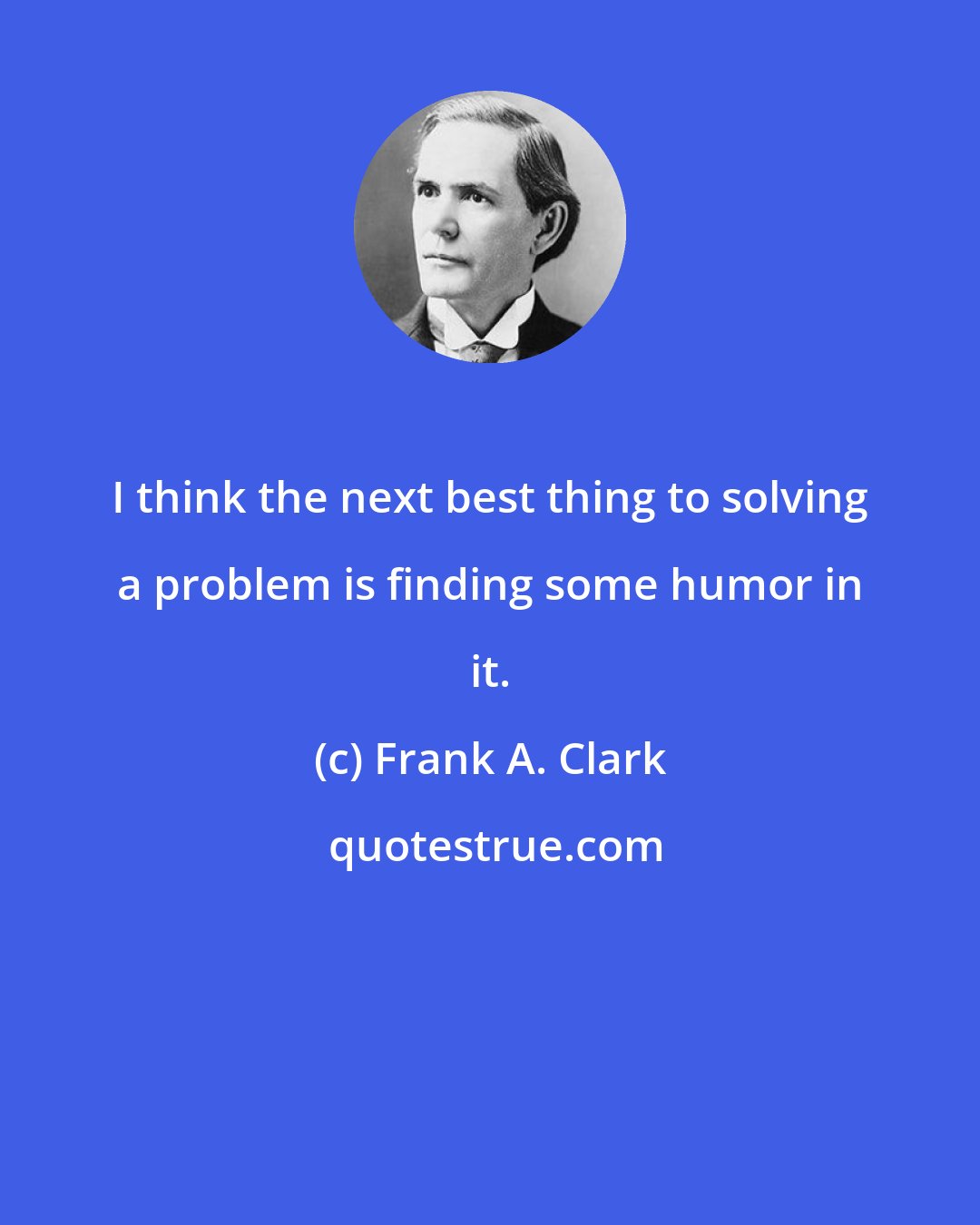 Frank A. Clark: I think the next best thing to solving a problem is finding some humor in it.