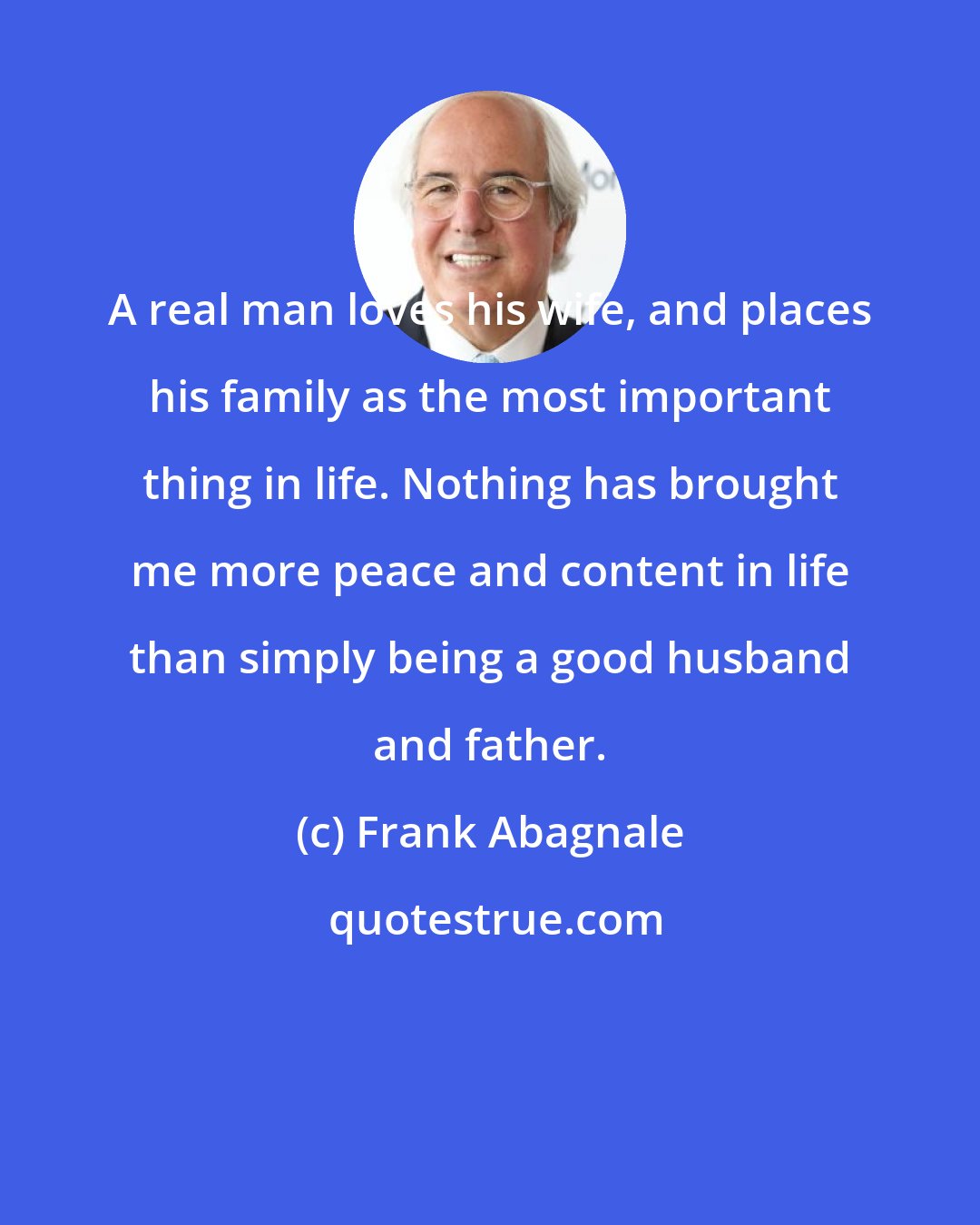 Frank Abagnale: A real man loves his wife, and places his family as the most important thing in life. Nothing has brought me more peace and content in life than simply being a good husband and father.