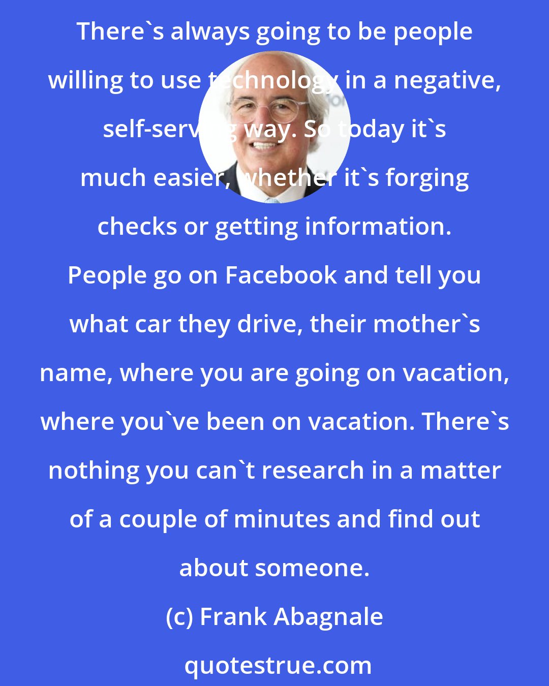 Frank Abagnale: I always tell people what I did 50 years ago as a teenager is now 4,000 times easier to do today than when I did it. Technology breeds crime - it always has and it always will. There's always going to be people willing to use technology in a negative, self-serving way. So today it's much easier, whether it's forging checks or getting information. People go on Facebook and tell you what car they drive, their mother's name, where you are going on vacation, where you've been on vacation. There's nothing you can't research in a matter of a couple of minutes and find out about someone.