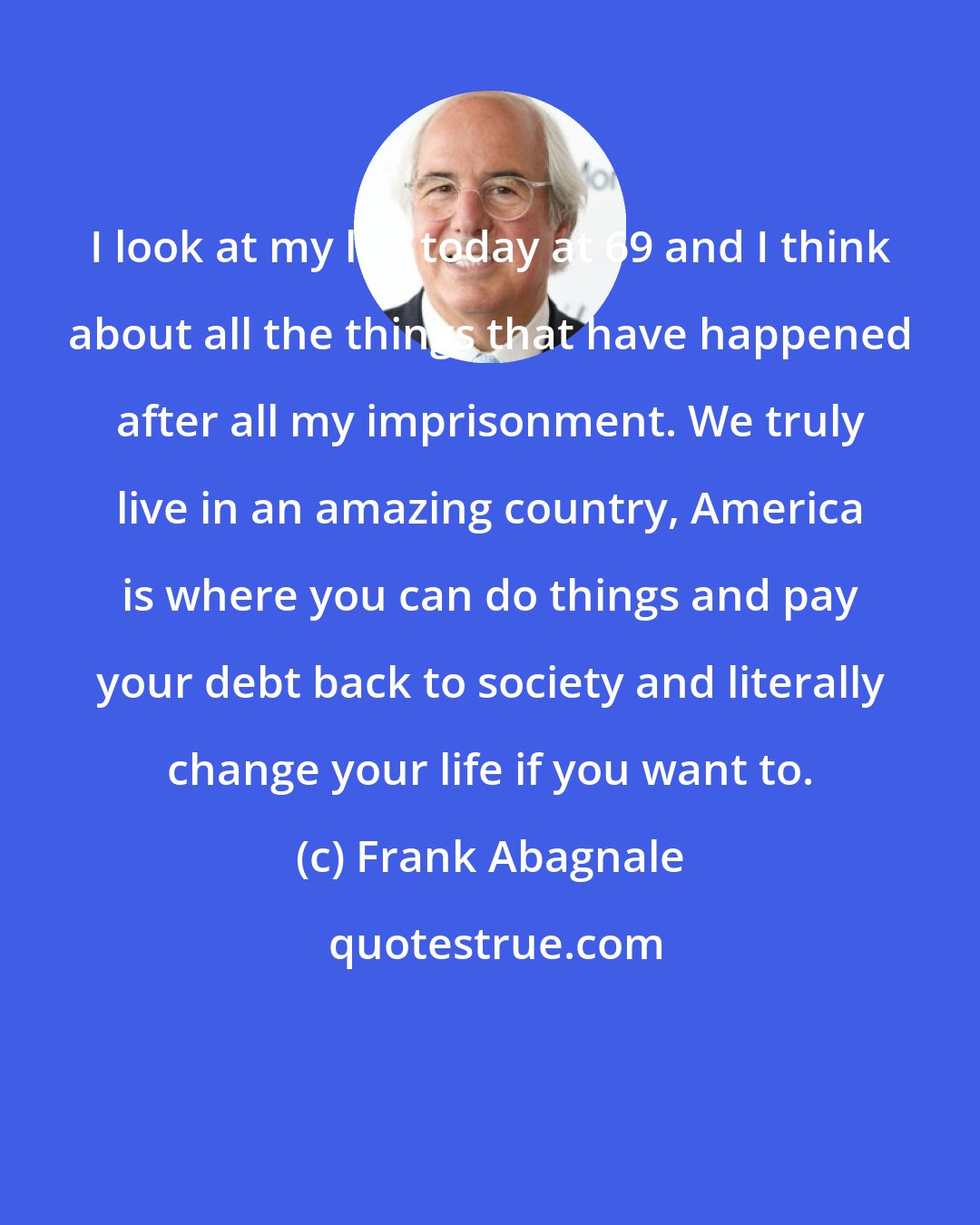 Frank Abagnale: I look at my life today at 69 and I think about all the things that have happened after all my imprisonment. We truly live in an amazing country, America is where you can do things and pay your debt back to society and literally change your life if you want to.