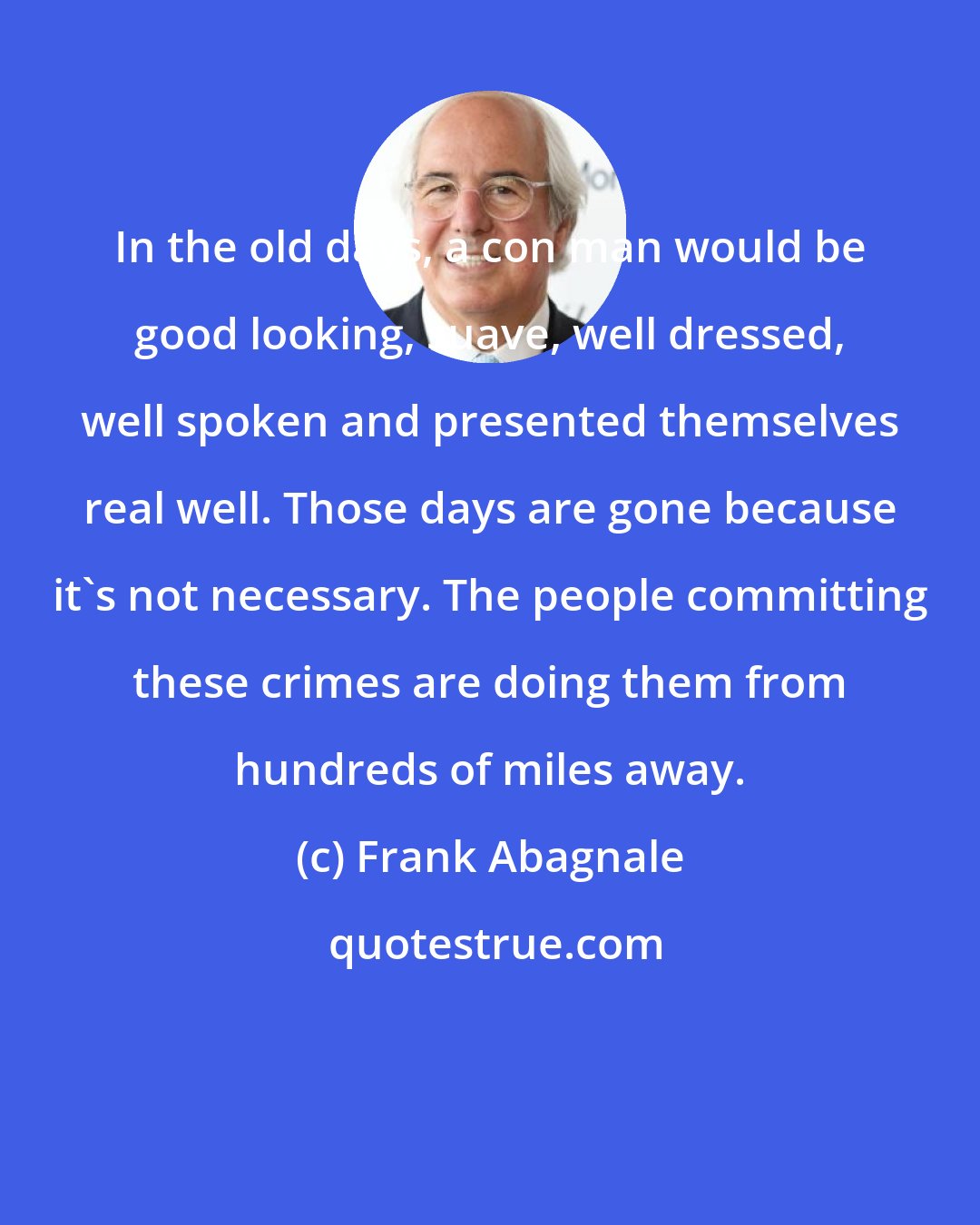 Frank Abagnale: In the old days, a con man would be good looking, suave, well dressed, well spoken and presented themselves real well. Those days are gone because it's not necessary. The people committing these crimes are doing them from hundreds of miles away.