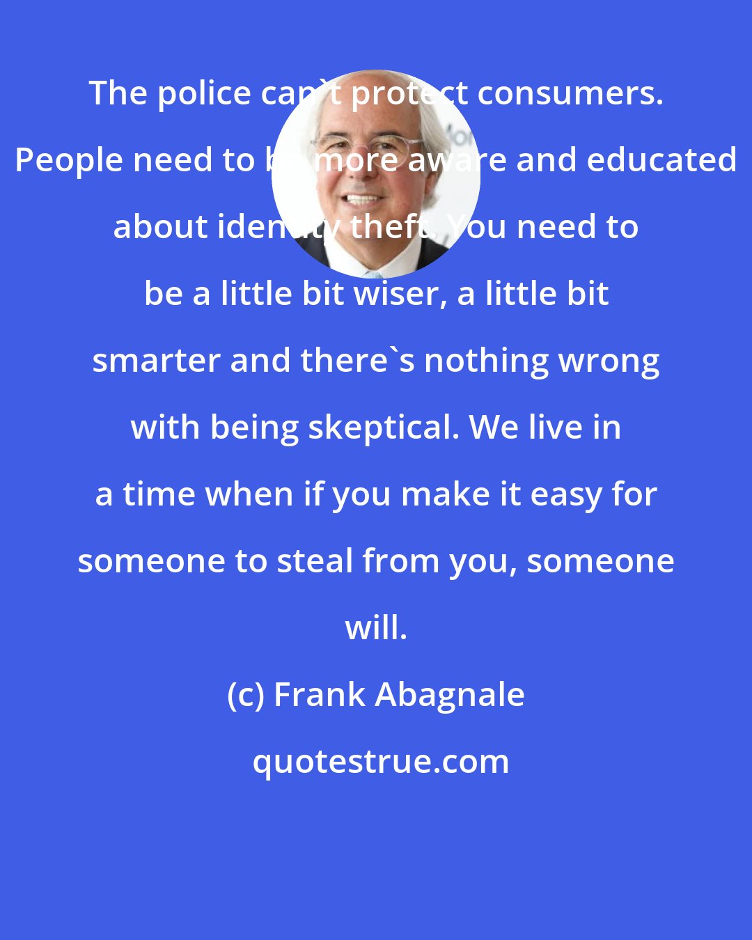 Frank Abagnale: The police can't protect consumers. People need to be more aware and educated about identity theft. You need to be a little bit wiser, a little bit smarter and there's nothing wrong with being skeptical. We live in a time when if you make it easy for someone to steal from you, someone will.