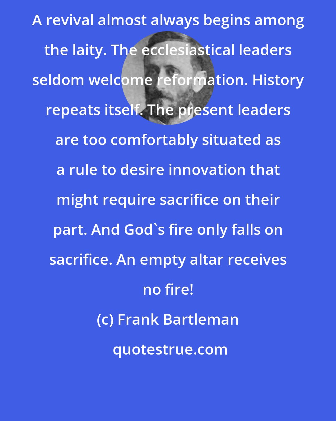 Frank Bartleman: A revival almost always begins among the laity. The ecclesiastical leaders seldom welcome reformation. History repeats itself. The present leaders are too comfortably situated as a rule to desire innovation that might require sacrifice on their part. And God's fire only falls on sacrifice. An empty altar receives no fire!