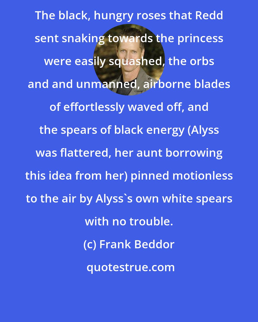 Frank Beddor: The black, hungry roses that Redd sent snaking towards the princess were easily squashed, the orbs and and unmanned, airborne blades of effortlessly waved off, and the spears of black energy (Alyss was flattered, her aunt borrowing this idea from her) pinned motionless to the air by Alyss's own white spears with no trouble.