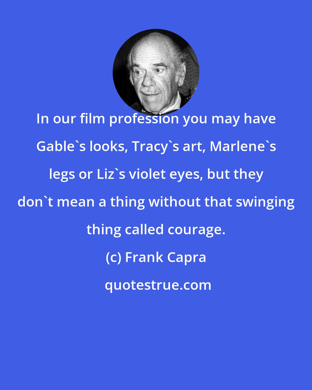 Frank Capra: In our film profession you may have Gable's looks, Tracy's art, Marlene's legs or Liz's violet eyes, but they don't mean a thing without that swinging thing called courage.