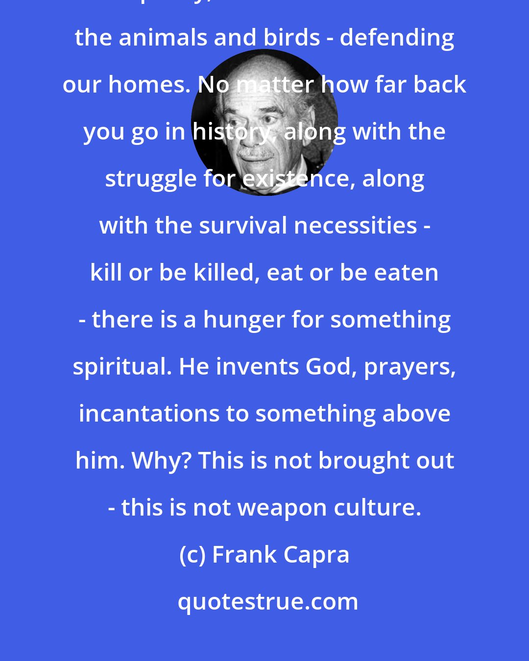 Frank Capra: Man's greatest advances are weapon advances. Culture follows from weaponry, we are militant like the animals and birds - defending our homes. No matter how far back you go in history, along with the struggle for existence, along with the survival necessities - kill or be killed, eat or be eaten - there is a hunger for something spiritual. He invents God, prayers, incantations to something above him. Why? This is not brought out - this is not weapon culture.
