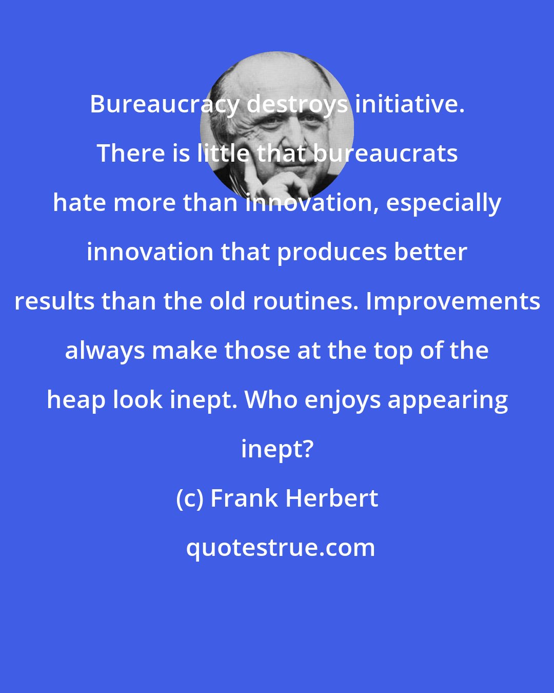 Frank Herbert: Bureaucracy destroys initiative. There is little that bureaucrats hate more than innovation, especially innovation that produces better results than the old routines. Improvements always make those at the top of the heap look inept. Who enjoys appearing inept?