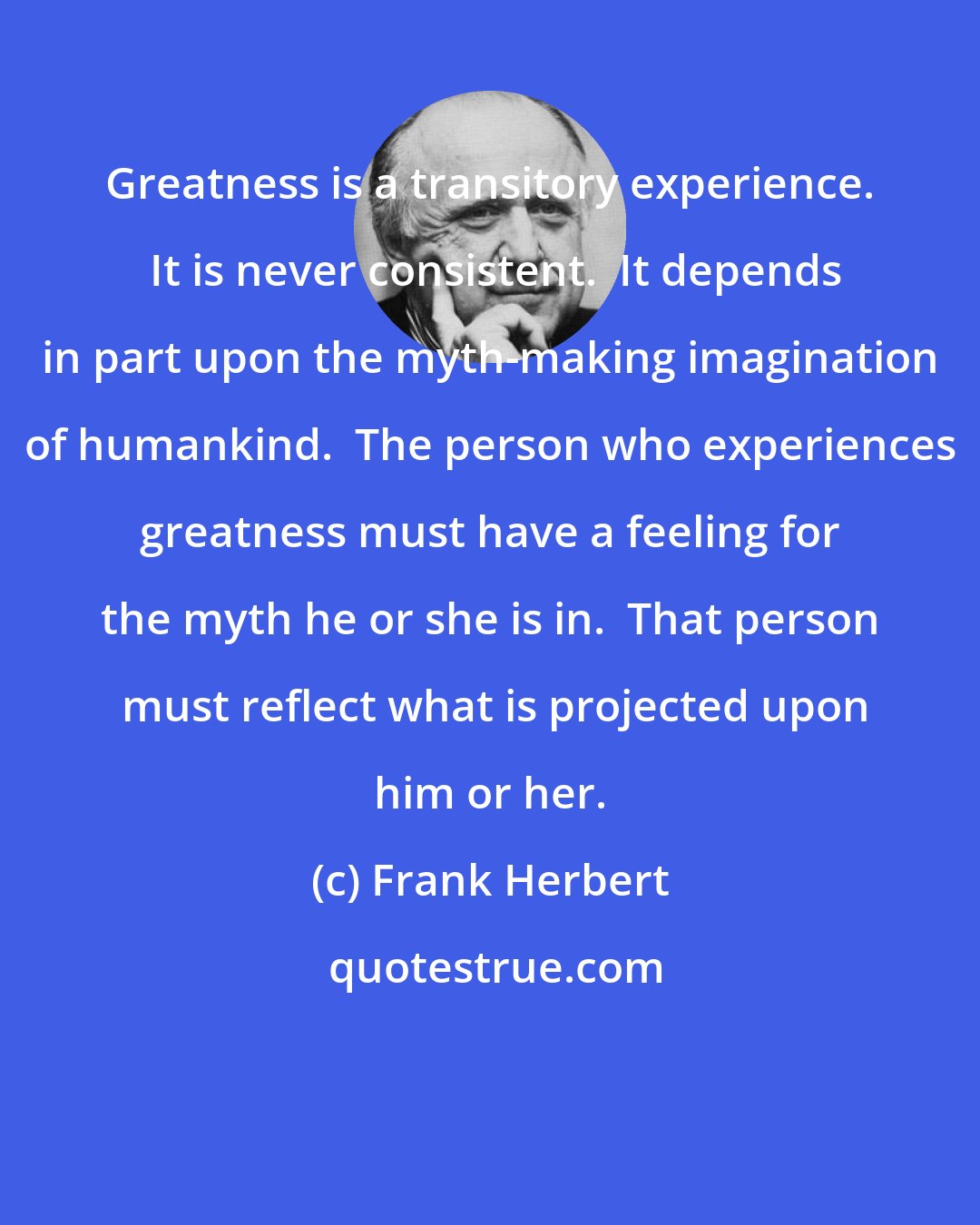 Frank Herbert: Greatness is a transitory experience.  It is never consistent.  It depends in part upon the myth-making imagination of humankind.  The person who experiences greatness must have a feeling for the myth he or she is in.  That person  must reflect what is projected upon him or her.