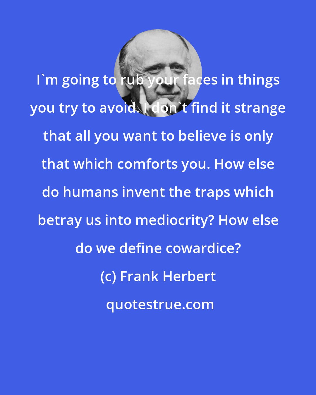 Frank Herbert: I'm going to rub your faces in things you try to avoid. I don't find it strange that all you want to believe is only that which comforts you. How else do humans invent the traps which betray us into mediocrity? How else do we define cowardice?