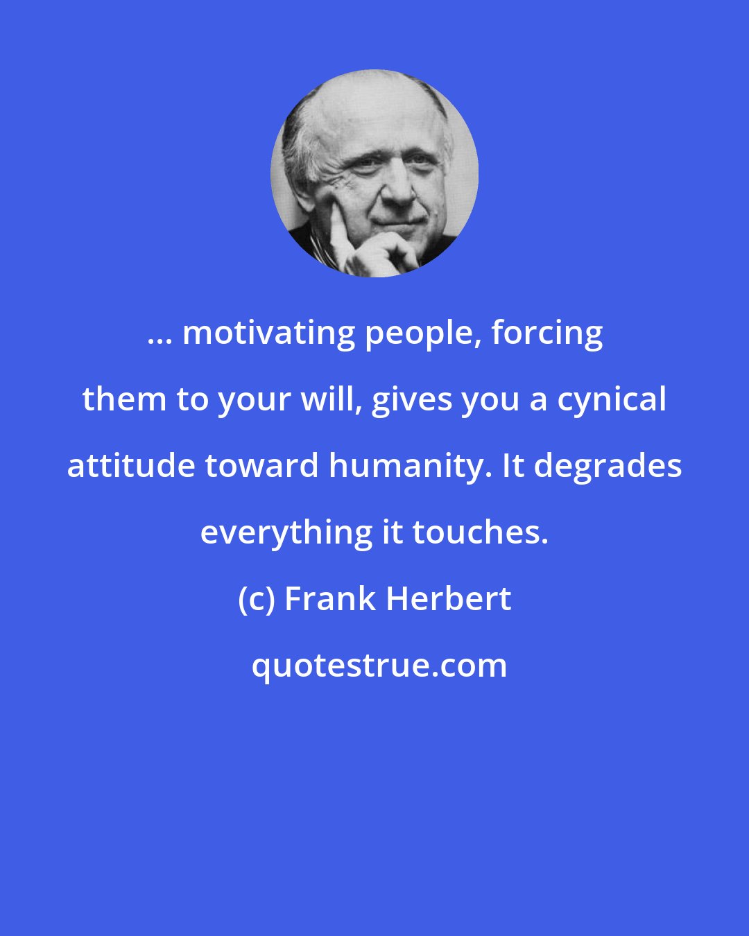 Frank Herbert: ... motivating people, forcing them to your will, gives you a cynical attitude toward humanity. It degrades everything it touches.