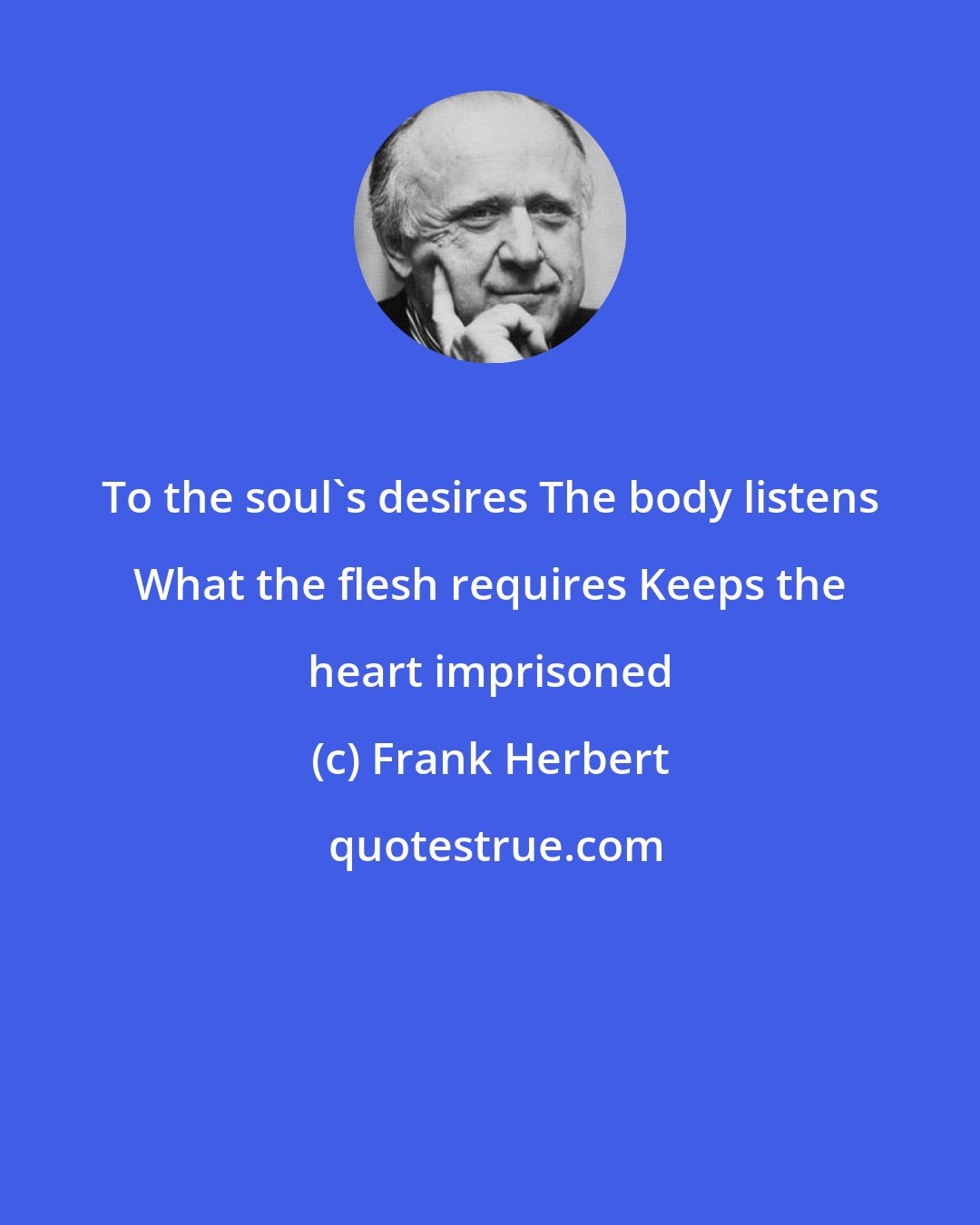 Frank Herbert: To the soul's desires The body listens What the flesh requires Keeps the heart imprisoned