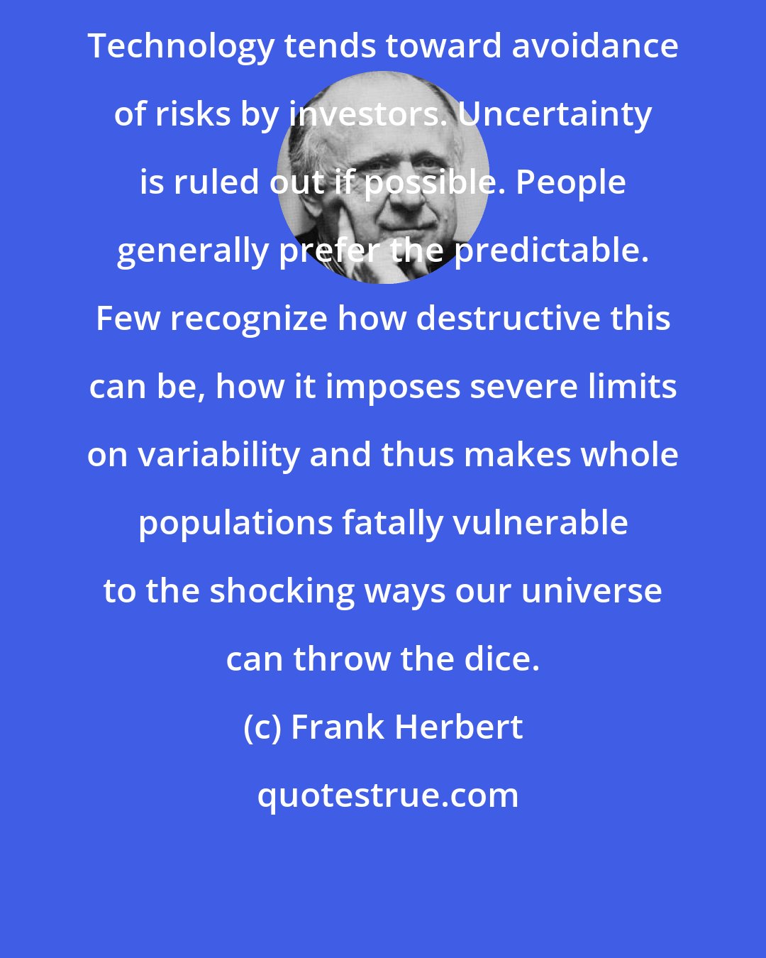 Frank Herbert: Technology tends toward avoidance of risks by investors. Uncertainty is ruled out if possible. People generally prefer the predictable. Few recognize how destructive this can be, how it imposes severe limits on variability and thus makes whole populations fatally vulnerable to the shocking ways our universe can throw the dice.