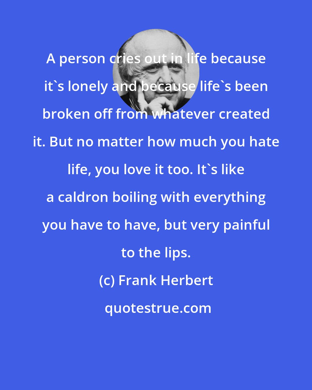 Frank Herbert: A person cries out in life because it's lonely and because life's been broken off from whatever created it. But no matter how much you hate life, you love it too. It's like a caldron boiling with everything you have to have, but very painful to the lips.