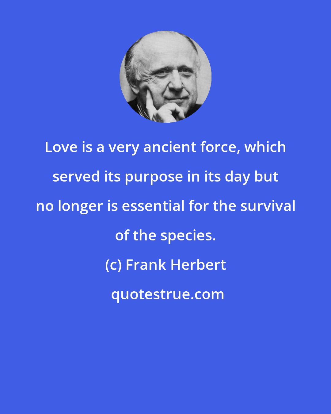 Frank Herbert: Love is a very ancient force, which served its purpose in its day but no longer is essential for the survival of the species.
