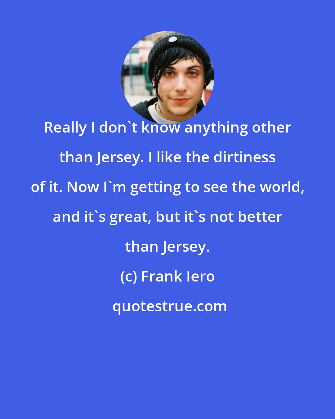 Frank Iero: Really I don't know anything other than Jersey. I like the dirtiness of it. Now I'm getting to see the world, and it's great, but it's not better than Jersey.