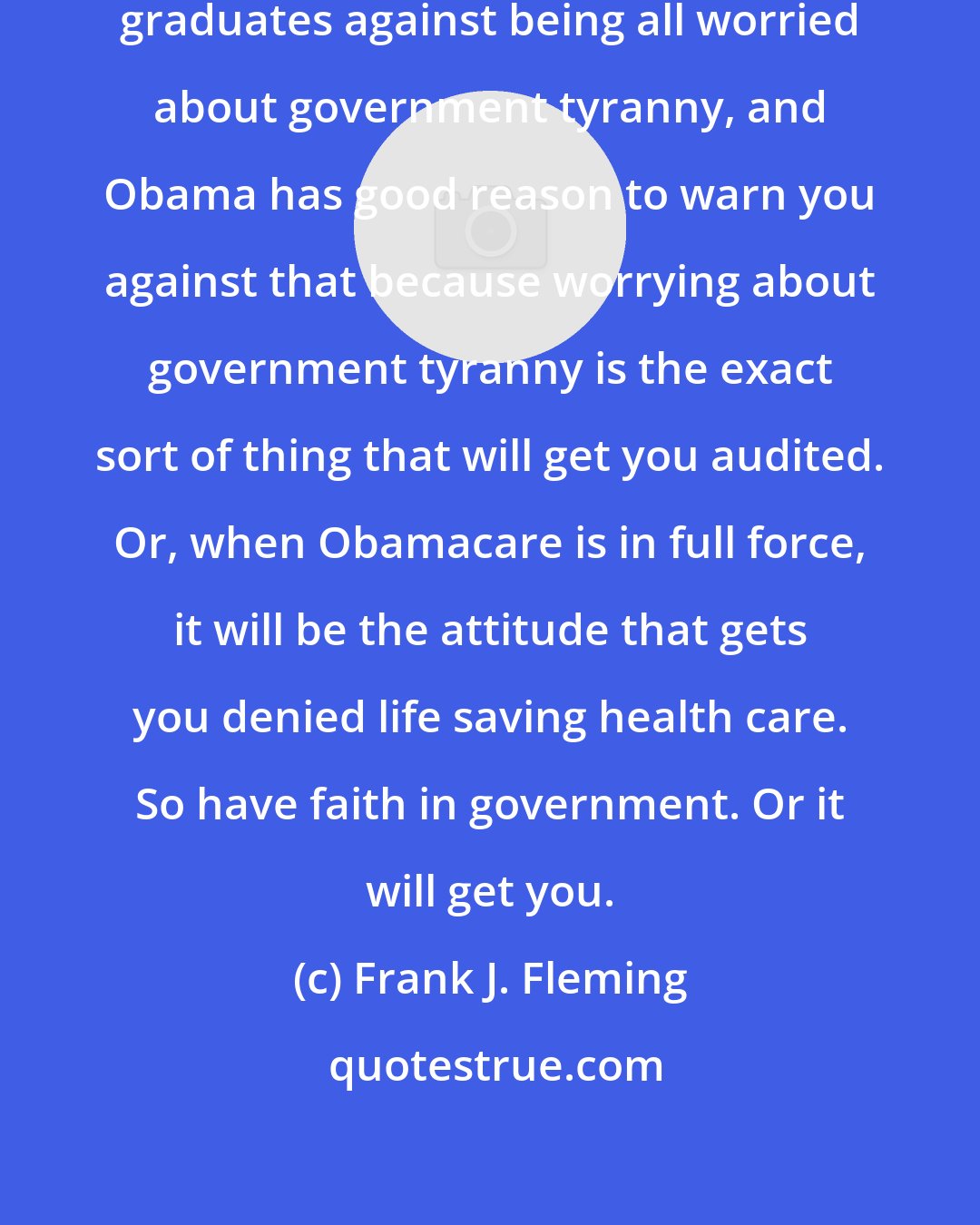 Frank J. Fleming: Obama recently warned some college graduates against being all worried about government tyranny, and Obama has good reason to warn you against that because worrying about government tyranny is the exact sort of thing that will get you audited. Or, when Obamacare is in full force, it will be the attitude that gets you denied life saving health care. So have faith in government. Or it will get you.