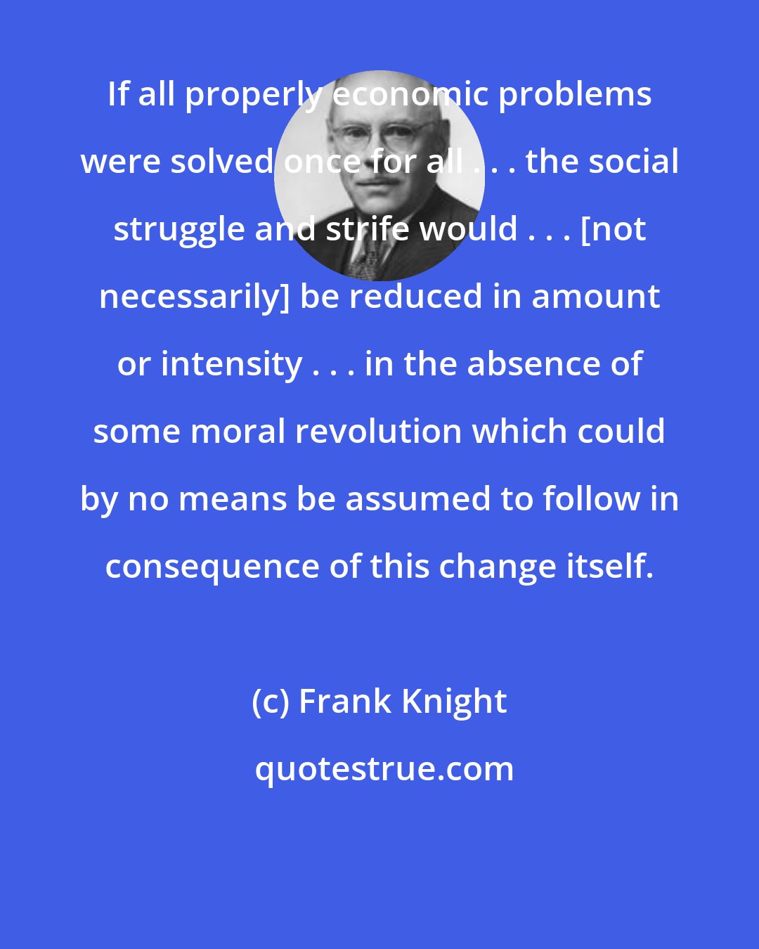 Frank Knight: If all properly economic problems were solved once for all . . . the social struggle and strife would . . . [not necessarily] be reduced in amount or intensity . . . in the absence of some moral revolution which could by no means be assumed to follow in consequence of this change itself.