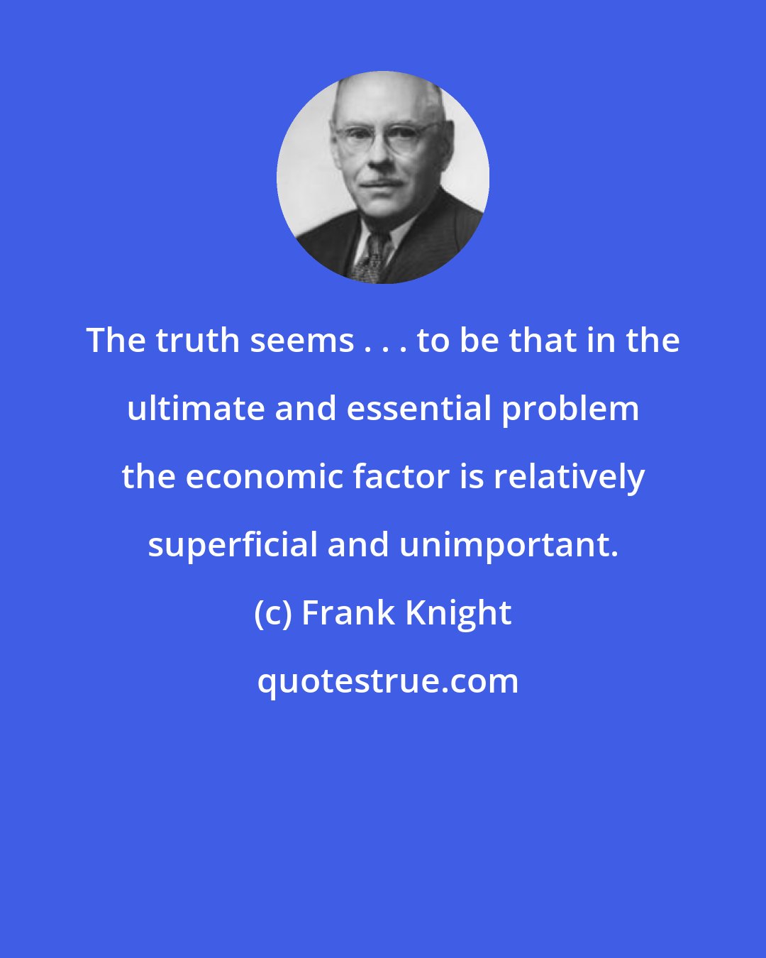 Frank Knight: The truth seems . . . to be that in the ultimate and essential problem the economic factor is relatively superficial and unimportant.