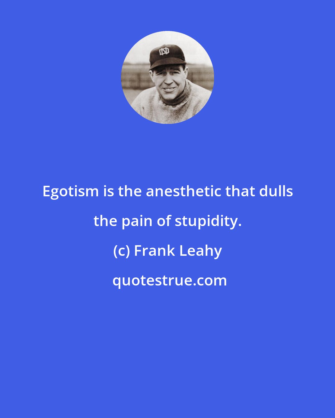 Frank Leahy: Egotism is the anesthetic that dulls the pain of stupidity.