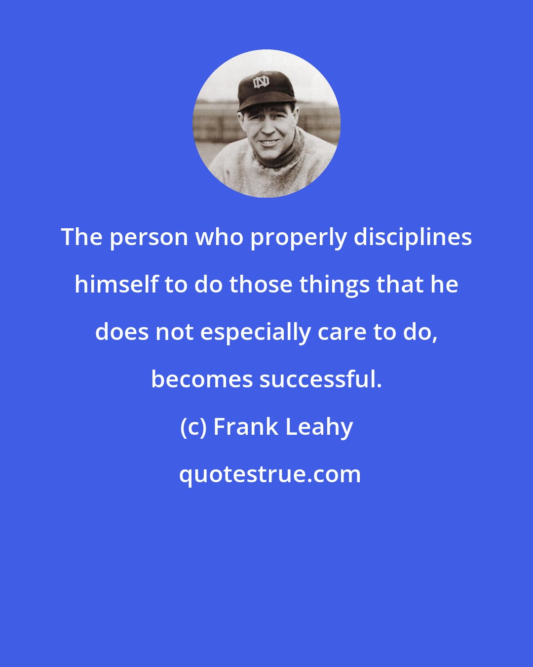 Frank Leahy: The person who properly disciplines himself to do those things that he does not especially care to do, becomes successful.