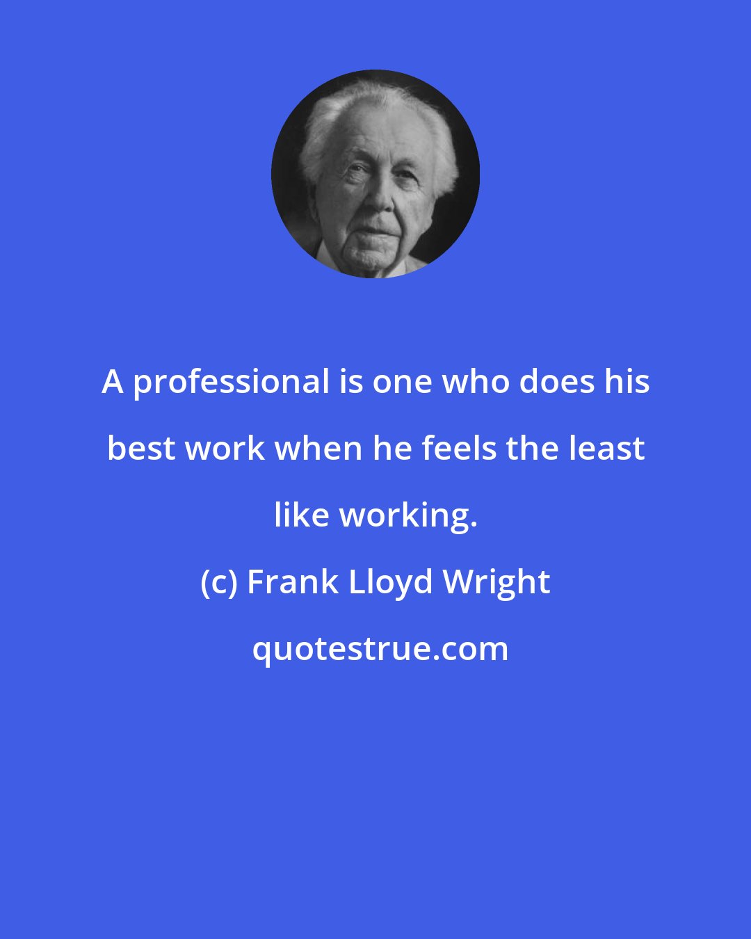 Frank Lloyd Wright: A professional is one who does his best work when he feels the least like working.