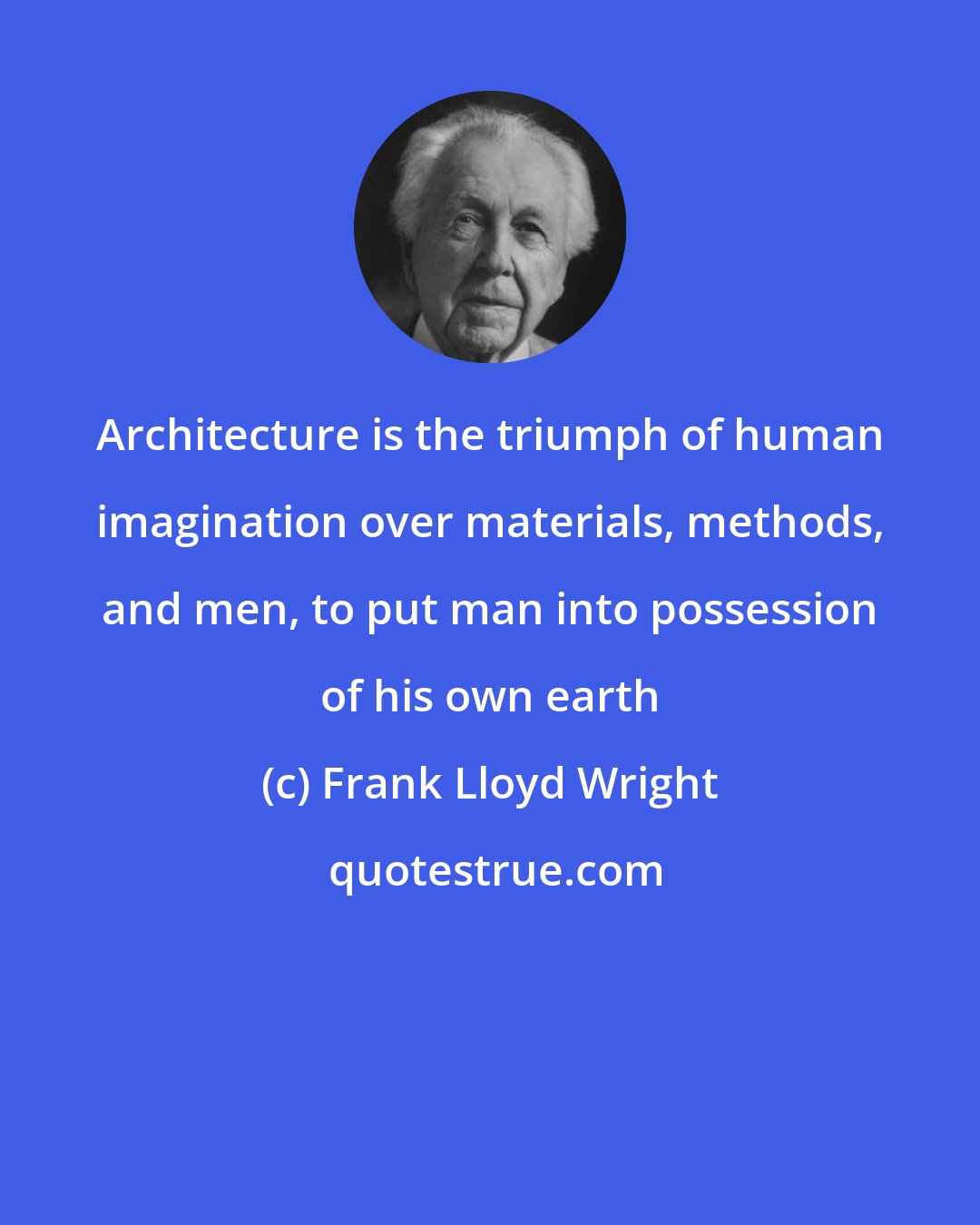 Frank Lloyd Wright: Architecture is the triumph of human imagination over materials, methods, and men, to put man into possession of his own earth