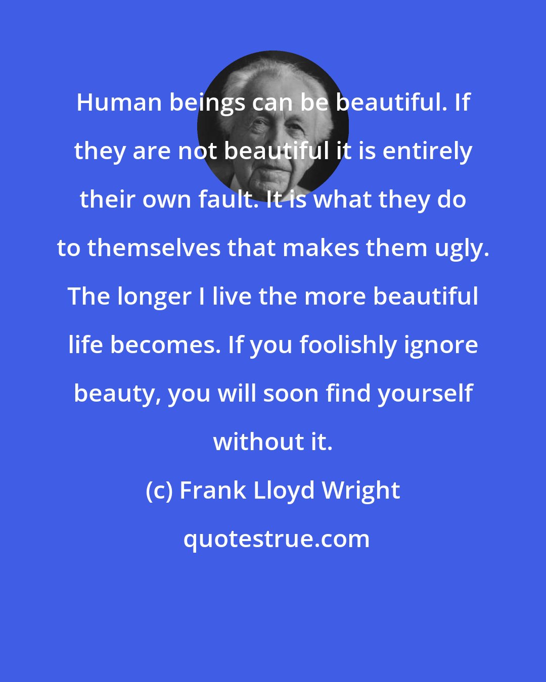 Frank Lloyd Wright: Human beings can be beautiful. If they are not beautiful it is entirely their own fault. It is what they do to themselves that makes them ugly. The longer I live the more beautiful life becomes. If you foolishly ignore beauty, you will soon find yourself without it.