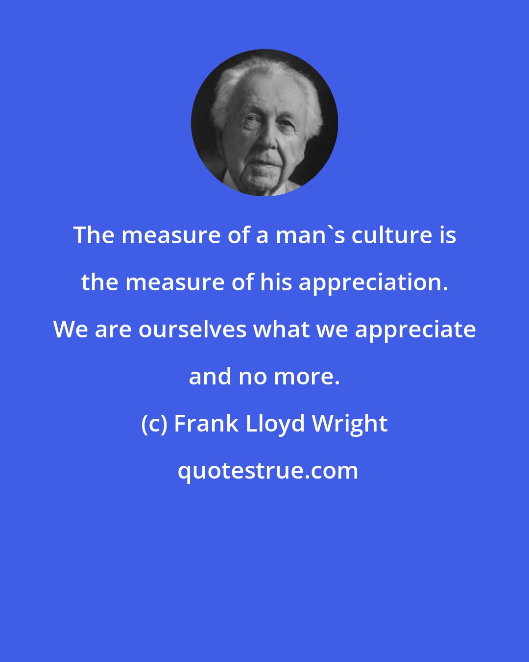 Frank Lloyd Wright: The measure of a man's culture is the measure of his appreciation. We are ourselves what we appreciate and no more.