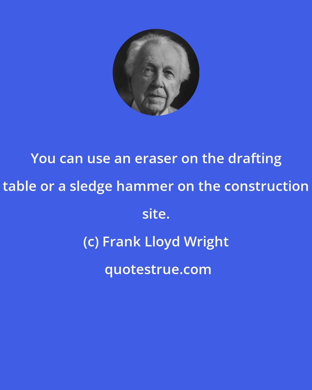 Frank Lloyd Wright: You can use an eraser on the drafting table or a sledge hammer on the construction site.