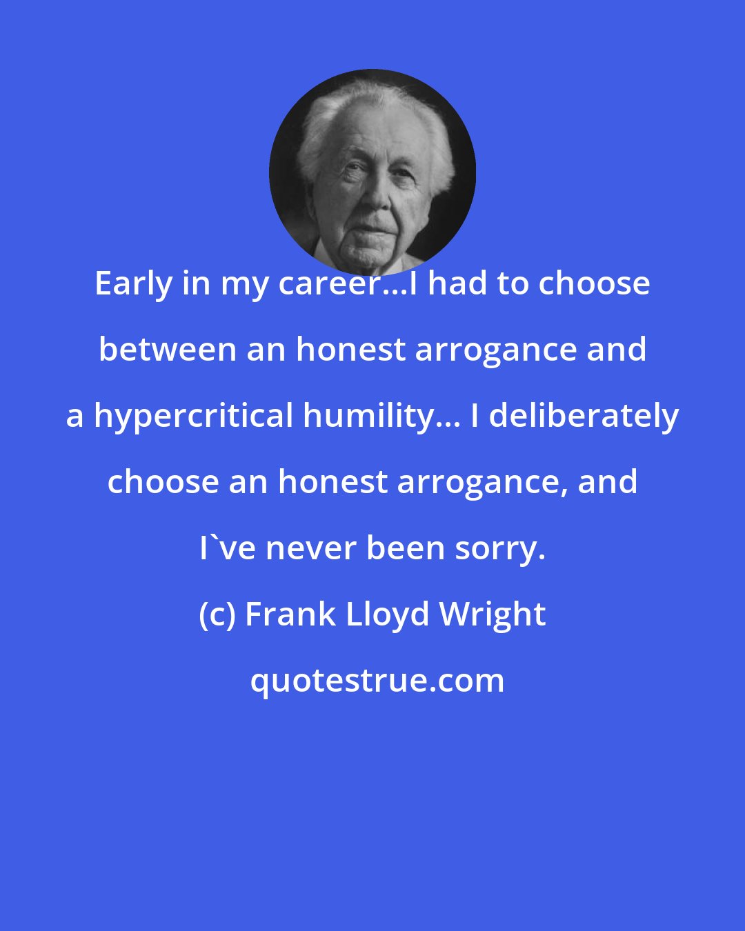 Frank Lloyd Wright: Early in my career...I had to choose between an honest arrogance and a hypercritical humility... I deliberately choose an honest arrogance, and I've never been sorry.