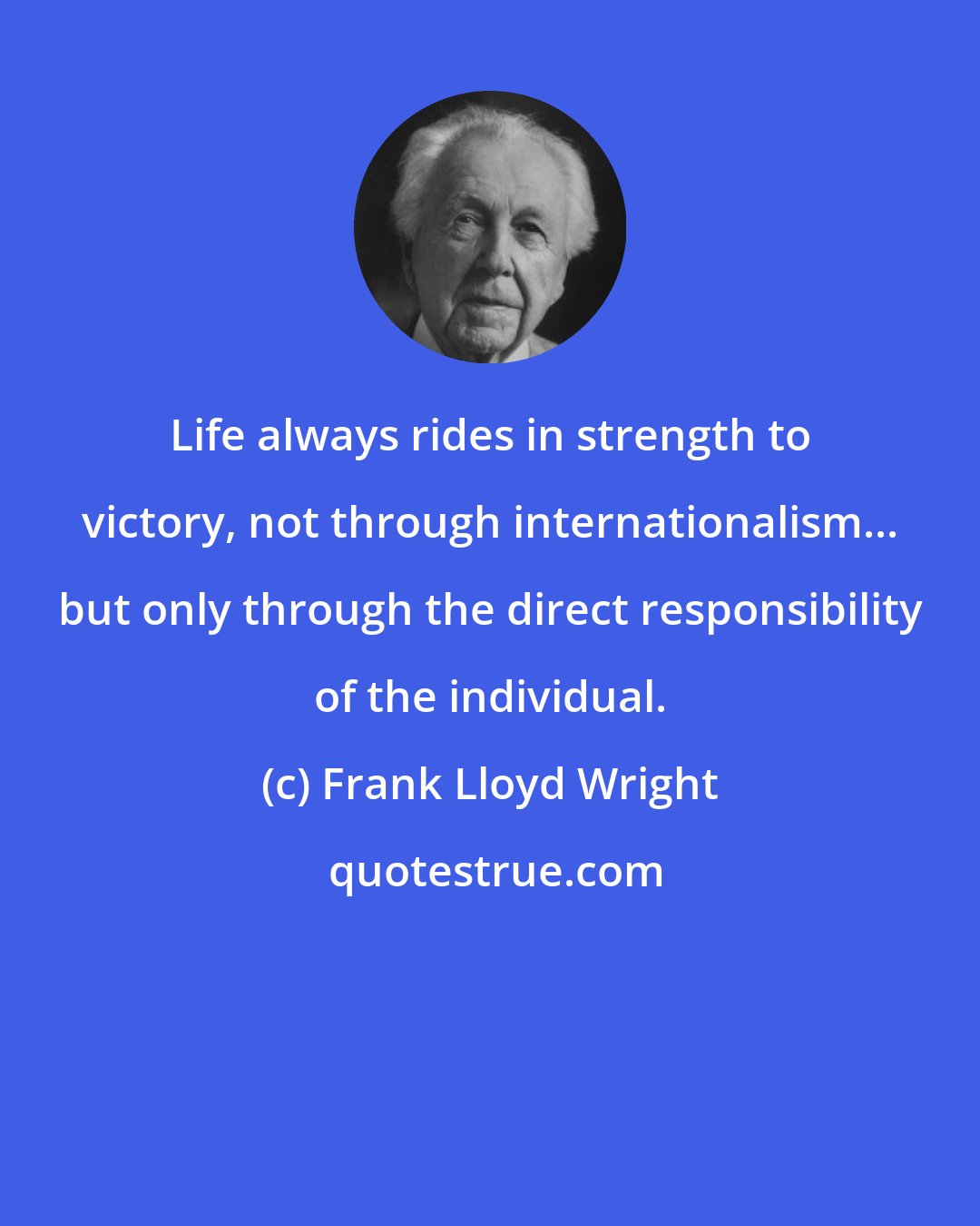 Frank Lloyd Wright: Life always rides in strength to victory, not through internationalism... but only through the direct responsibility of the individual.