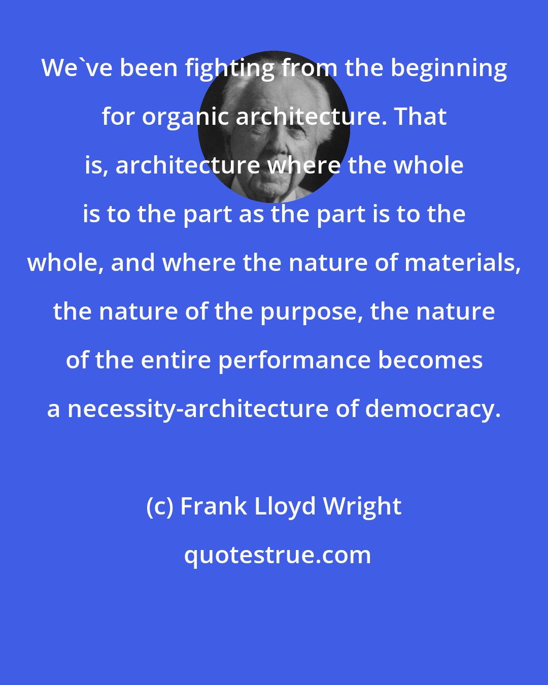 Frank Lloyd Wright: We've been fighting from the beginning for organic architecture. That is, architecture where the whole is to the part as the part is to the whole, and where the nature of materials, the nature of the purpose, the nature of the entire performance becomes a necessity-architecture of democracy.