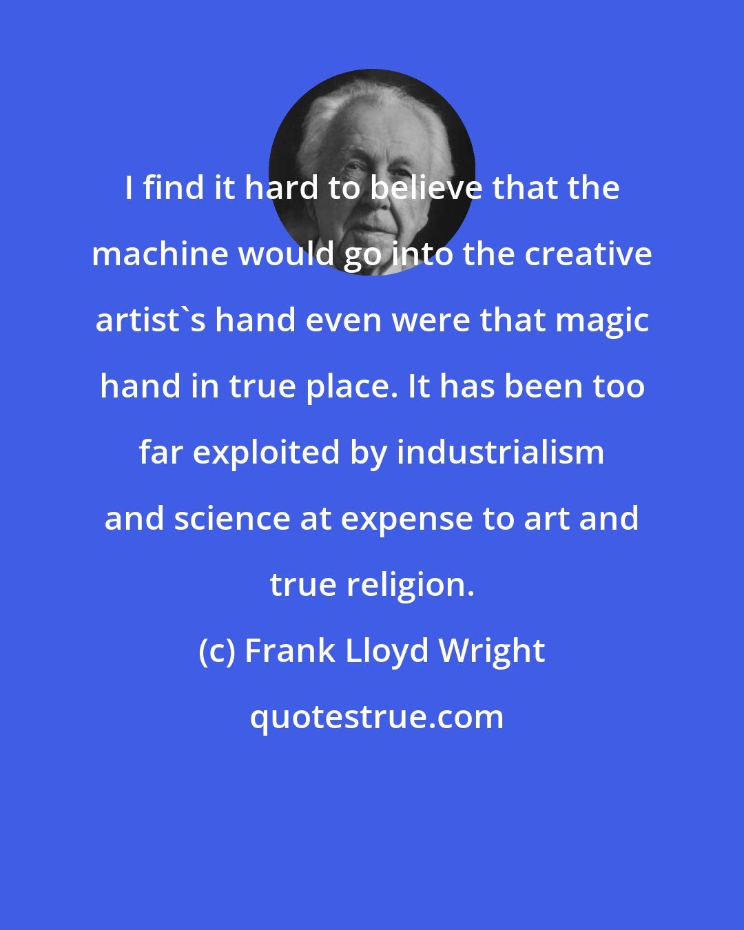Frank Lloyd Wright: I find it hard to believe that the machine would go into the creative artist's hand even were that magic hand in true place. It has been too far exploited by industrialism and science at expense to art and true religion.