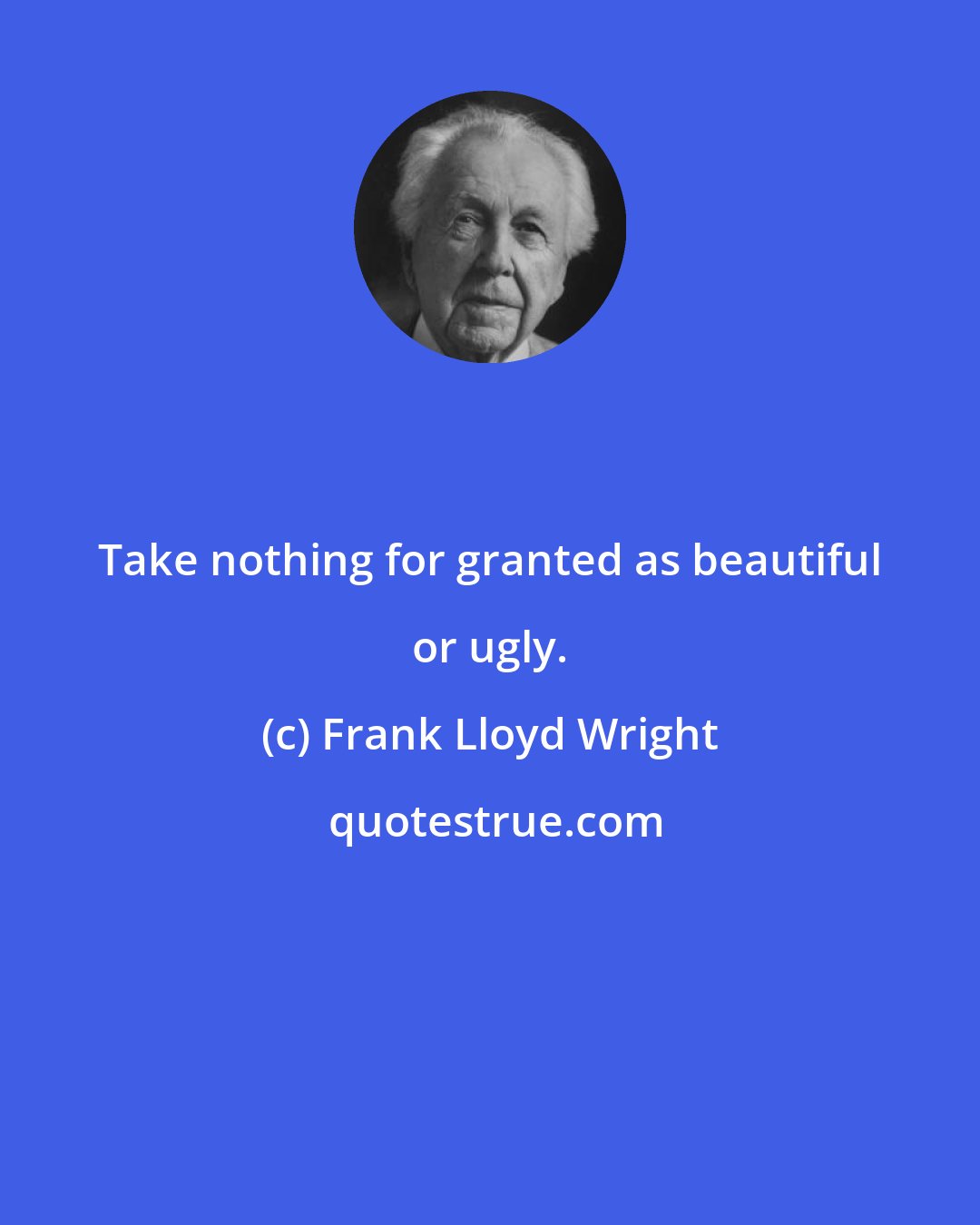 Frank Lloyd Wright: Take nothing for granted as beautiful or ugly.