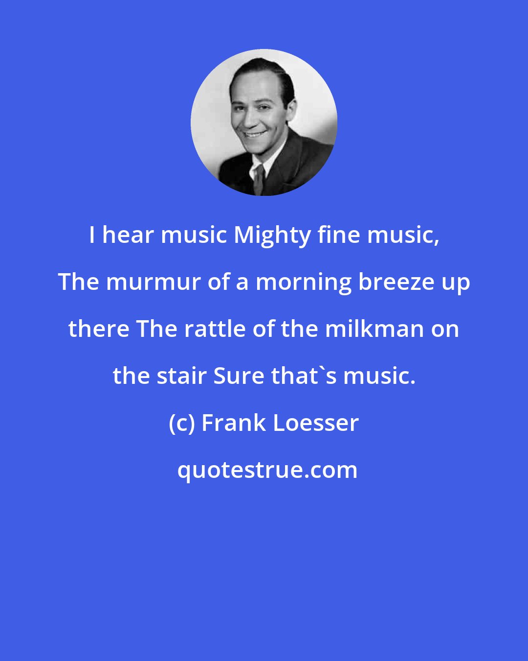 Frank Loesser: I hear music Mighty fine music, The murmur of a morning breeze up there The rattle of the milkman on the stair Sure that's music.