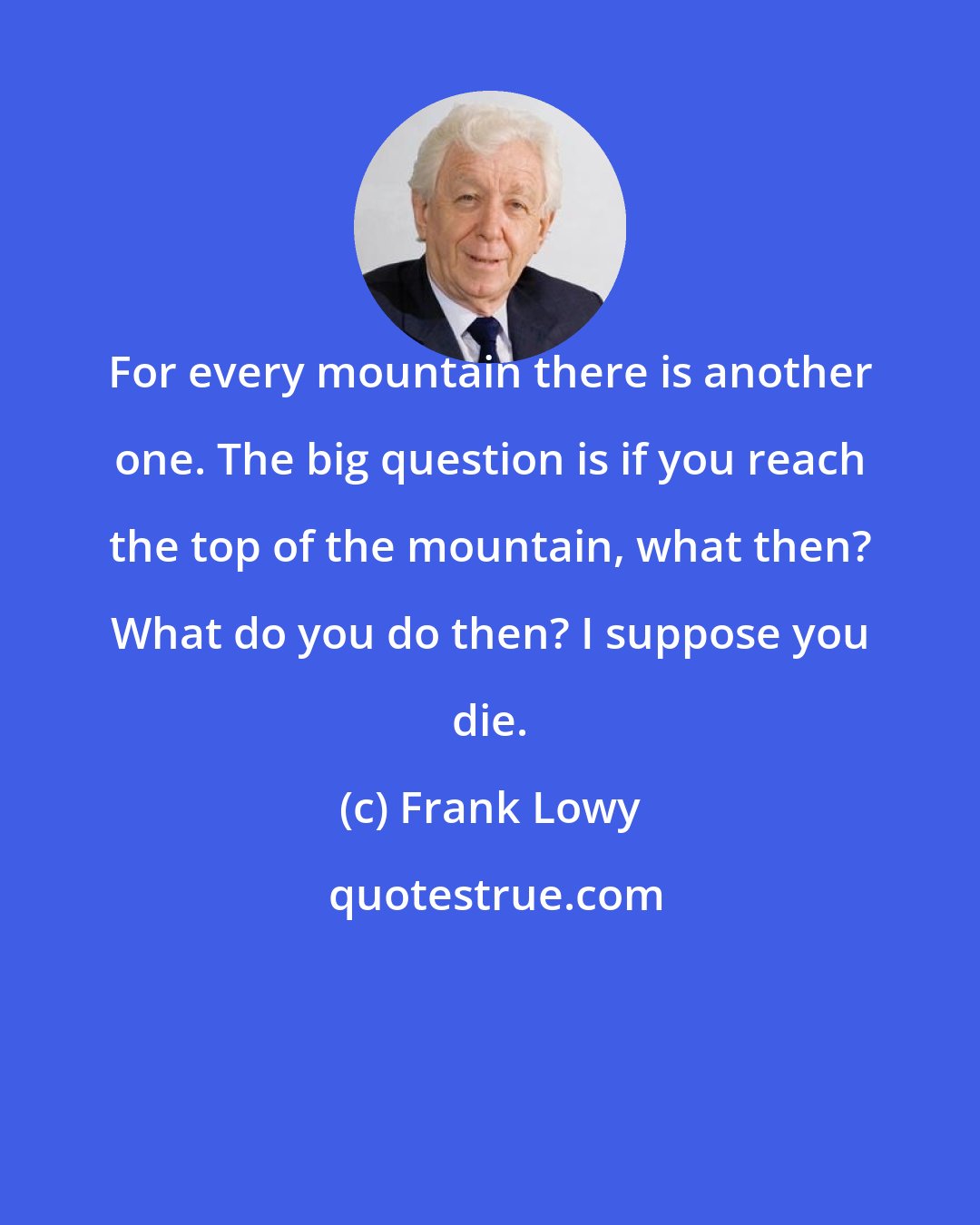 Frank Lowy: For every mountain there is another one. The big question is if you reach the top of the mountain, what then? What do you do then? I suppose you die.