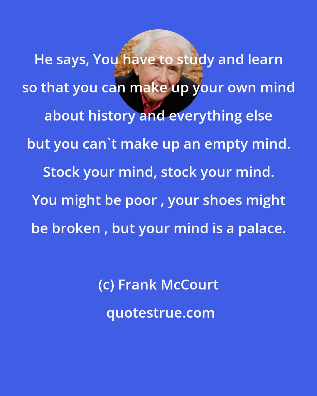 Frank McCourt: He says, You have to study and learn so that you can make up your own mind about history and everything else but you can't make up an empty mind. Stock your mind, stock your mind. You might be poor , your shoes might be broken , but your mind is a palace.