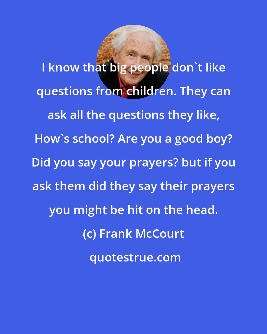 Frank McCourt: I know that big people don't like questions from children. They can ask all the questions they like, How's school? Are you a good boy? Did you say your prayers? but if you ask them did they say their prayers you might be hit on the head.