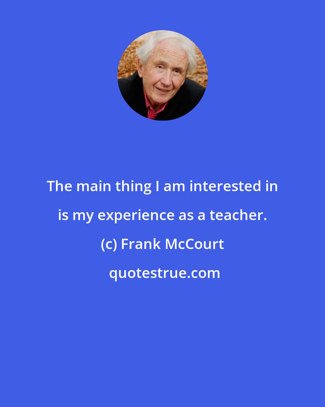 Frank McCourt: The main thing I am interested in is my experience as a teacher.