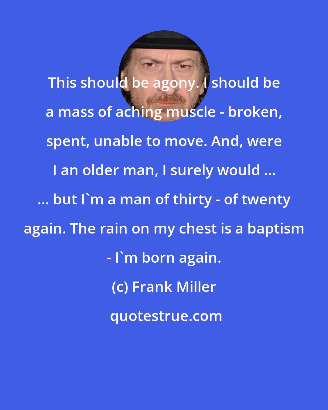 Frank Miller: This should be agony. I should be a mass of aching muscle - broken, spent, unable to move. And, were I an older man, I surely would ... ... but I'm a man of thirty - of twenty again. The rain on my chest is a baptism - I'm born again.