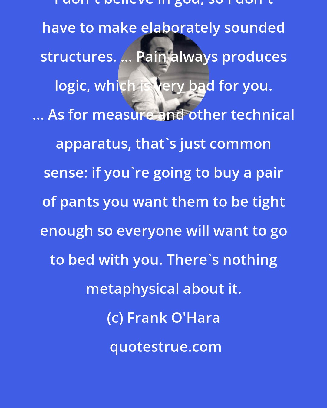 Frank O'Hara: I don't believe in god, so I don't have to make elaborately sounded structures. ... Pain always produces logic, which is very bad for you. ... As for measure and other technical apparatus, that's just common sense: if you're going to buy a pair of pants you want them to be tight enough so everyone will want to go to bed with you. There's nothing metaphysical about it.