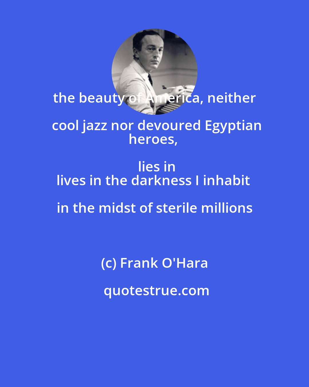Frank O'Hara: the beauty of America, neither cool jazz nor devoured Egyptian
heroes, lies in
lives in the darkness I inhabit in the midst of sterile millions