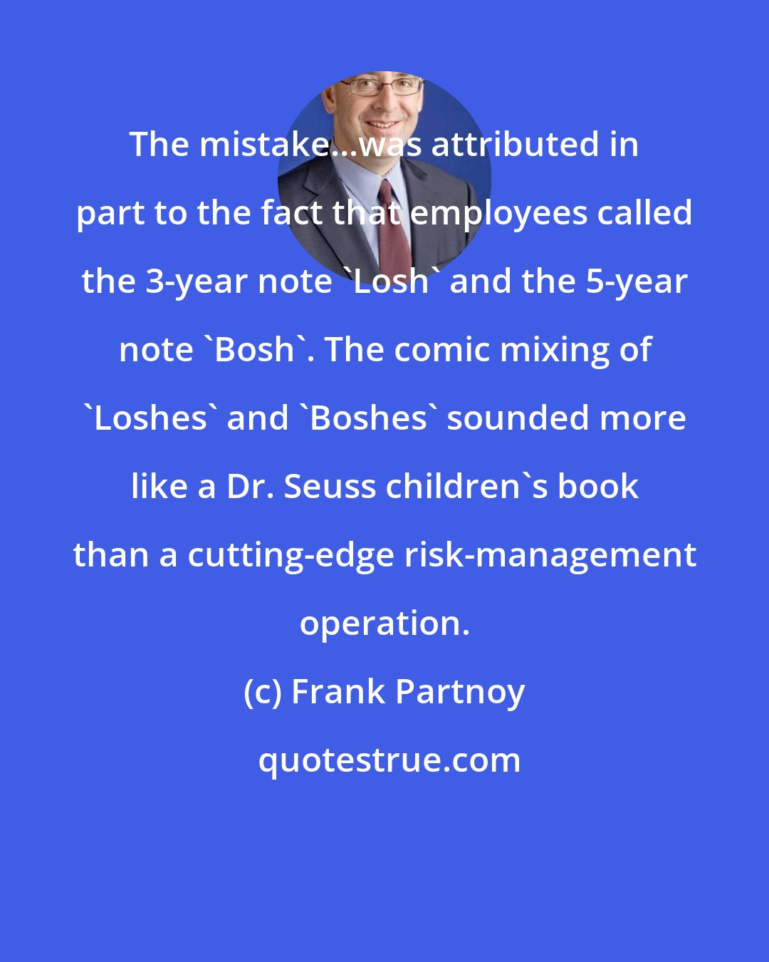 Frank Partnoy: The mistake...was attributed in part to the fact that employees called the 3-year note 'Losh' and the 5-year note 'Bosh'. The comic mixing of 'Loshes' and 'Boshes' sounded more like a Dr. Seuss children's book than a cutting-edge risk-management operation.