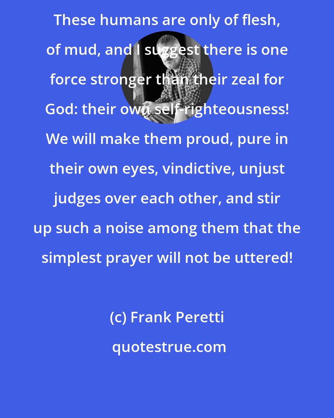 Frank Peretti: These humans are only of flesh, of mud, and I suggest there is one force stronger than their zeal for God: their own self-righteousness! We will make them proud, pure in their own eyes, vindictive, unjust judges over each other, and stir up such a noise among them that the simplest prayer will not be uttered!