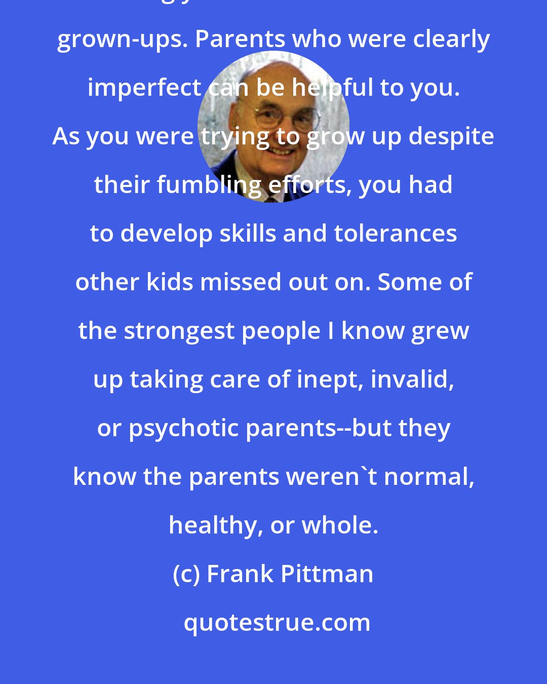 Frank Pittman: Some parents were awful back then and are awful still. The process of raising you didn't turn them into grown-ups. Parents who were clearly imperfect can be helpful to you. As you were trying to grow up despite their fumbling efforts, you had to develop skills and tolerances other kids missed out on. Some of the strongest people I know grew up taking care of inept, invalid, or psychotic parents--but they know the parents weren't normal, healthy, or whole.