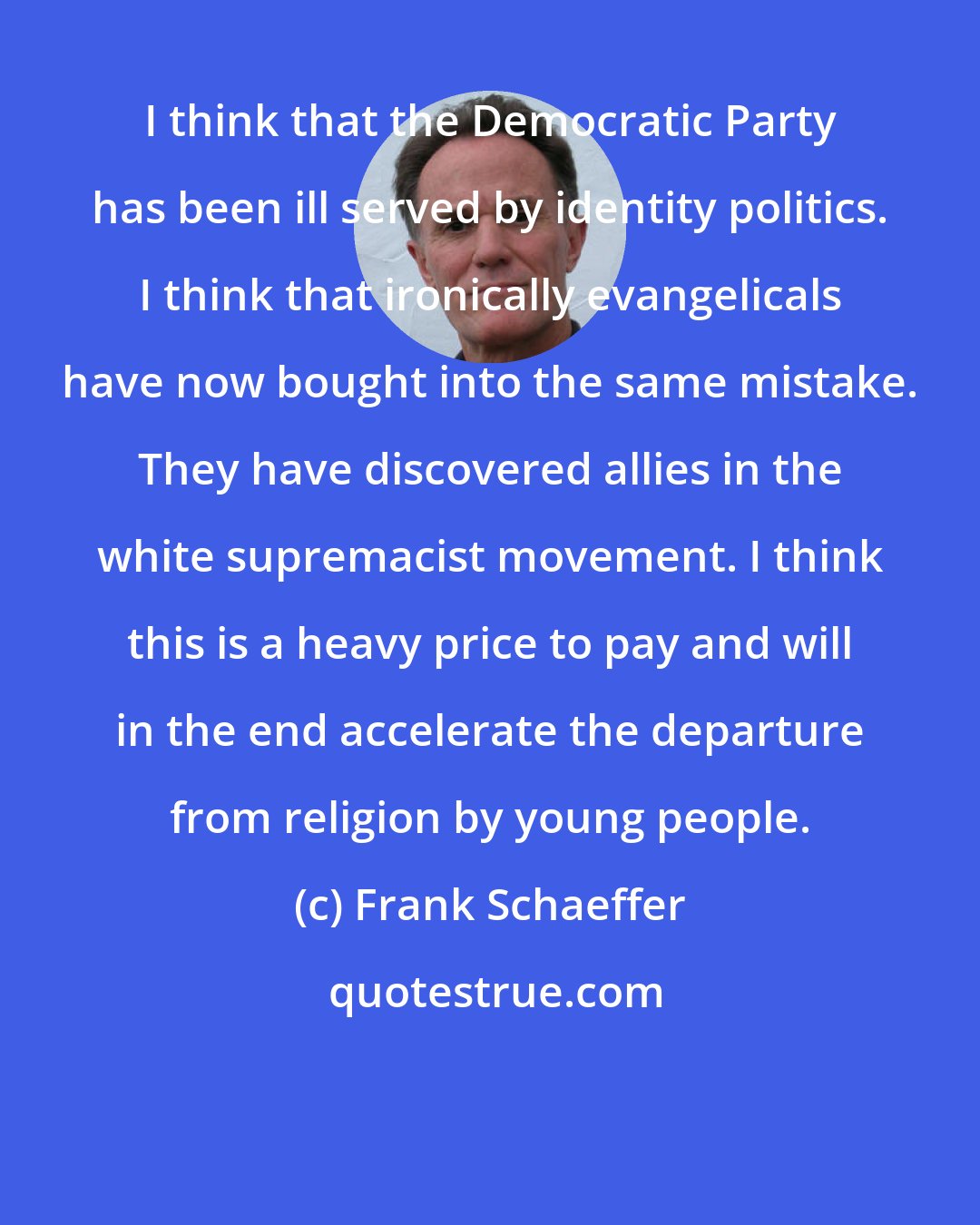 Frank Schaeffer: I think that the Democratic Party has been ill served by identity politics. I think that ironically evangelicals have now bought into the same mistake. They have discovered allies in the white supremacist movement. I think this is a heavy price to pay and will in the end accelerate the departure from religion by young people.